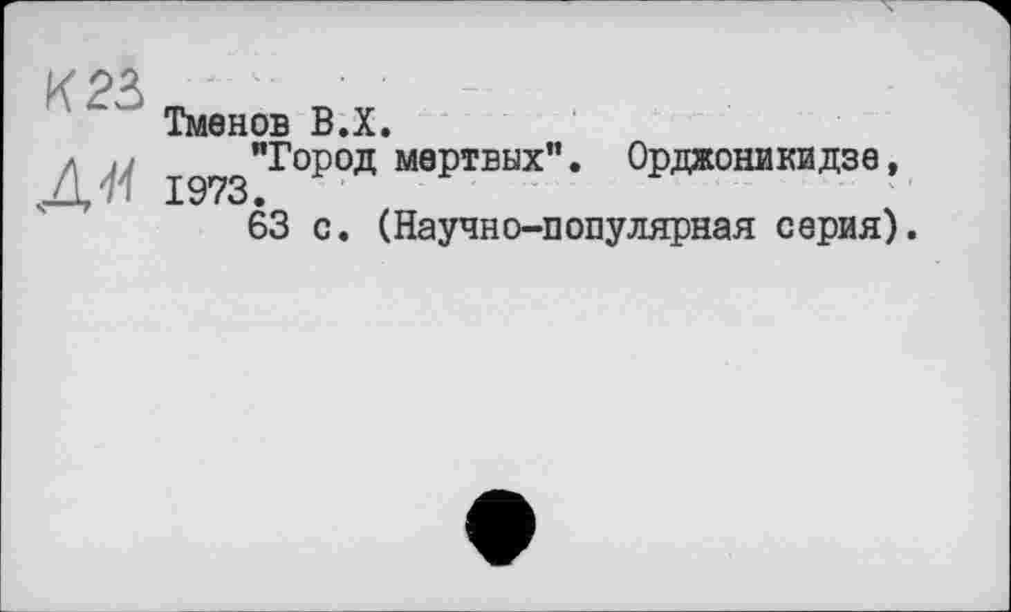 ﻿Тменов В.Х.
Д'И 1973
"Город мертвих". Орджоникидзе, “ * - ■* ........ ■ • ' - - — ' ‘ \ 1
63 с. (Научно-популярная серия).